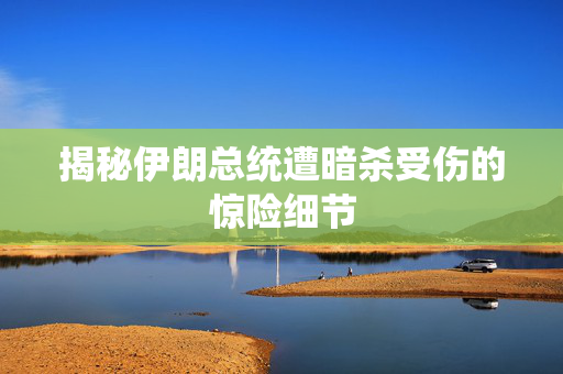 揭秘伊朗总统遭暗杀受伤的惊险细节