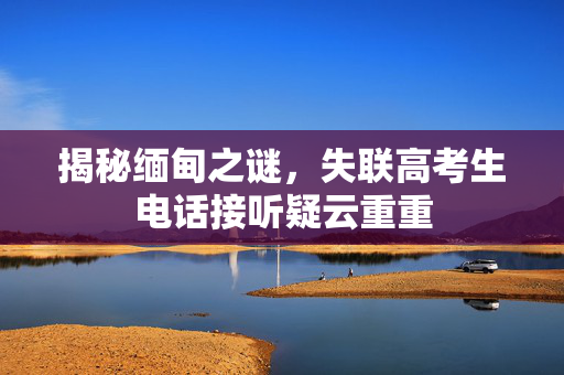 揭秘缅甸之谜，失联高考生电话接听疑云重重