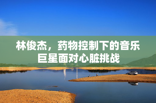 林俊杰，药物控制下的音乐巨星面对心脏挑战