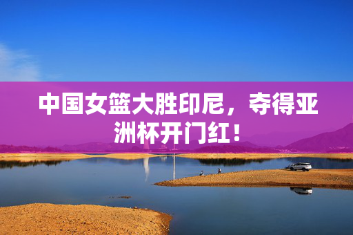 中国女篮大胜印尼，夺得亚洲杯开门红！