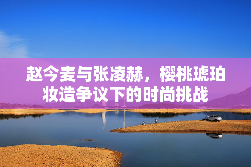 赵今麦与张凌赫，樱桃琥珀妆造争议下的时尚挑战