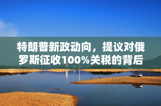 特朗普新政动向，提议对俄罗斯征收100%关税的背后考量