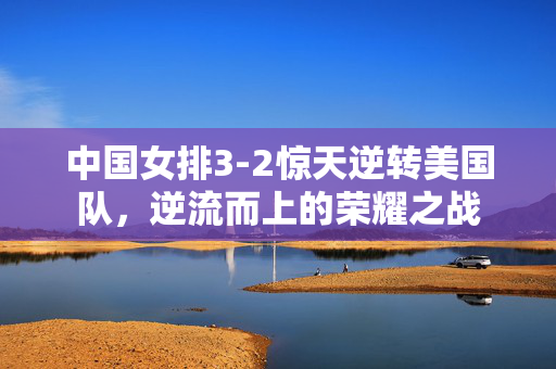 中国女排3-2惊天逆转美国队，逆流而上的荣耀之战