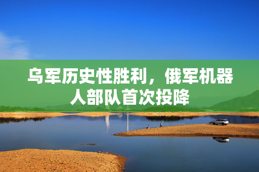 乌军历史性胜利，俄军机器人部队首次投降