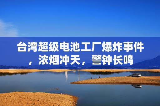 台湾超级电池工厂爆炸事件，浓烟冲天，警钟长鸣