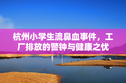 杭州小学生流鼻血事件,工厂排放的警钟与健康之忧 杭州小学生流鼻血事件,工厂排放的警钟与健康之忧