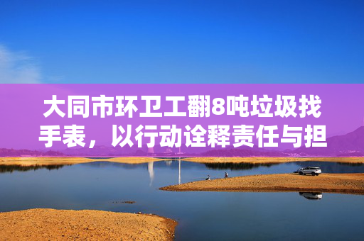 大同市环卫工翻8吨垃圾找手表，以行动诠释责任与担当