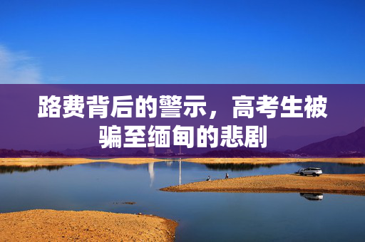路费背后的警示，高考生被骗至缅甸的悲剧
