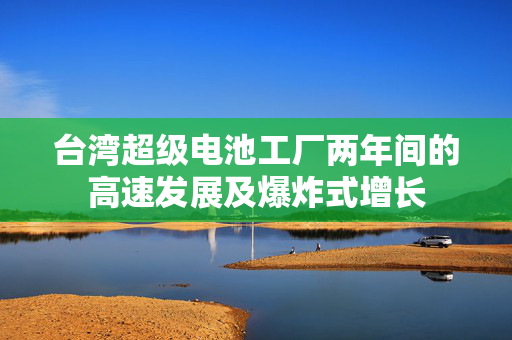 台湾超级电池工厂两年间的高速发展及爆炸式增长