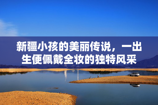 新疆小孩的美丽传说，一出生便佩戴全妆的独特风采