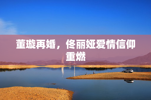 董璇再婚，佟丽娅爱情信仰重燃