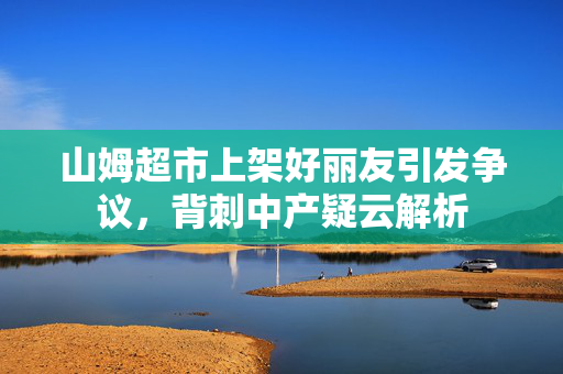 山姆超市上架好丽友引发争议，背刺中产疑云解析