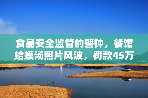 食品安全监管的警钟，餐馆蛤蟆汤照片风波，罚款45万，五人停职