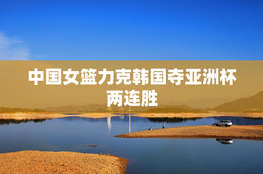 中国女篮力克韩国夺亚洲杯两连胜
