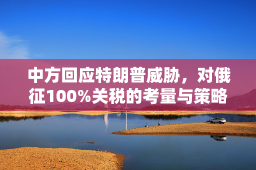 中方回应特朗普威胁，对俄征100%关税的考量与策略