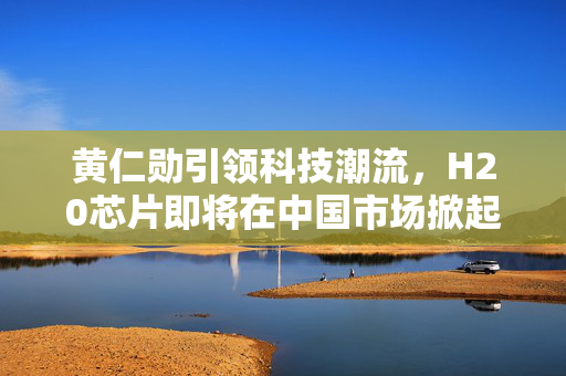 黄仁勋引领科技潮流，H20芯片即将在中国市场掀起热潮