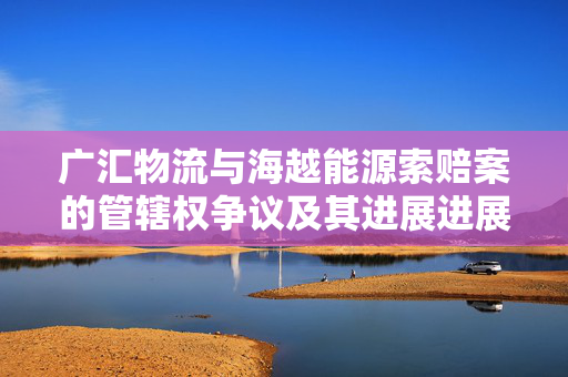 广汇物流与海越能源索赔案的管辖权争议及其进展进展分析
