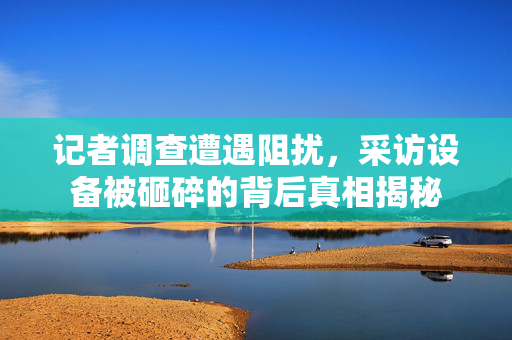 记者调查遭遇阻扰，采访设备被砸碎的背后真相揭秘
