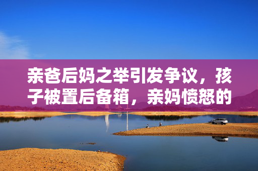 亲爸后妈之举引发争议，孩子被置后备箱，亲妈愤怒的背后
