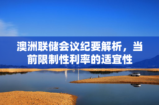 澳洲联储会议纪要解析，当前限制性利率的适宜性