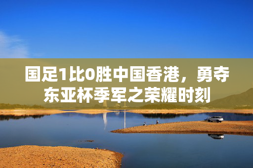 国足1比0胜中国香港，勇夺东亚杯季军之荣耀时刻
