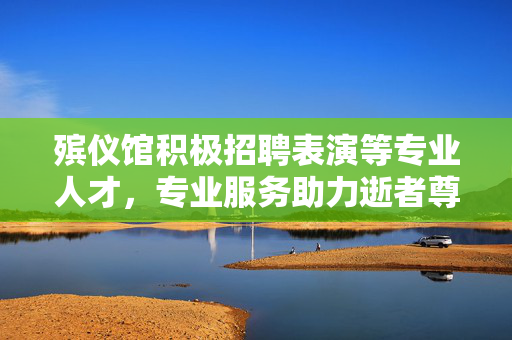 殡仪馆积极招聘表演等专业人才，专业服务助力逝者尊严