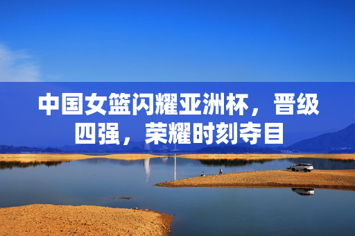 中国女篮闪耀亚洲杯，晋级四强，荣耀时刻夺目