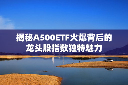 揭秘A500ETF火爆背后的龙头股指数独特魅力