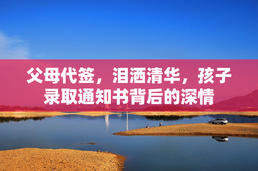 父母代签，泪洒清华，孩子录取通知书背后的深情