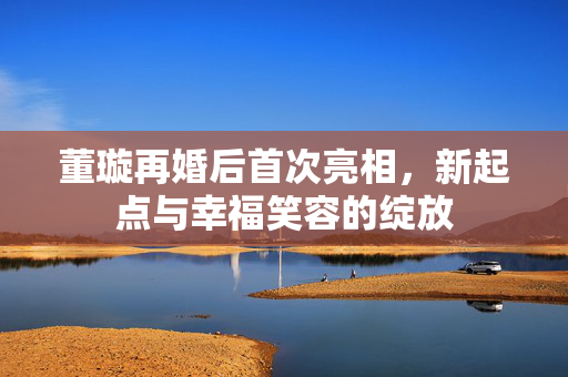 董璇再婚后首次亮相，新起点与幸福笑容的绽放