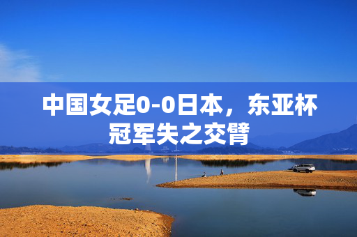 中国女足0-0日本，东亚杯冠军失之交臂
