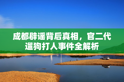 成都辟谣背后真相，官二代遛狗打人事件全解析