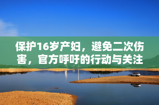 保护16岁产妇，避免二次伤害，官方呼吁的行动与关注焦点
