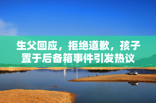 生父回应，拒绝道歉，孩子置于后备箱事件引发热议