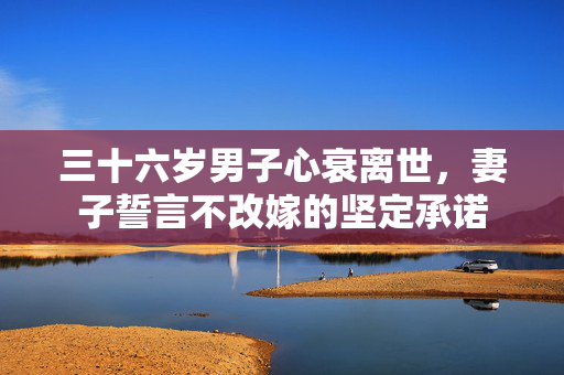 三十六岁男子心衰离世，妻子誓言不改嫁的坚定承诺