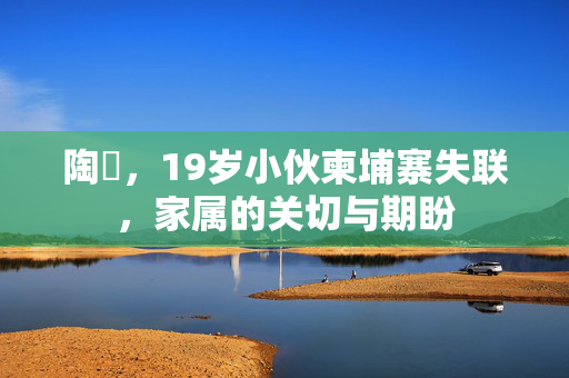 陶喆，19岁小伙柬埔寨失联，家属的关切与期盼