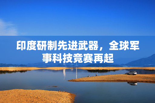 印度研制先进武器，全球军事科技竞赛再起