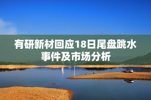 有研新材回应18日尾盘跳水事件及市场分析