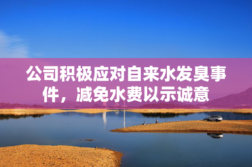 公司积极应对自来水发臭事件，减免水费以示诚意