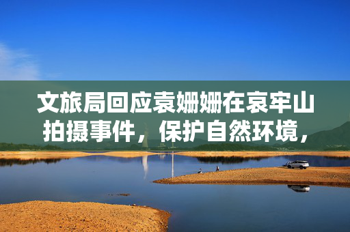 文旅局回应袁姗姗在哀牢山拍摄事件，保护自然环境，规范文化旅游活动