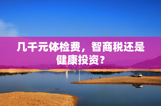 几千元体检费，智商税还是健康投资？