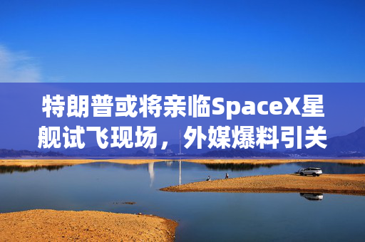 特朗普或将亲临SpaceX星舰试飞现场，外媒爆料引关注