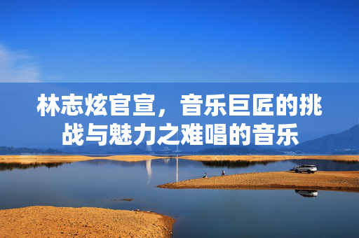 林志炫官宣，音乐巨匠的挑战与魅力之难唱的音乐