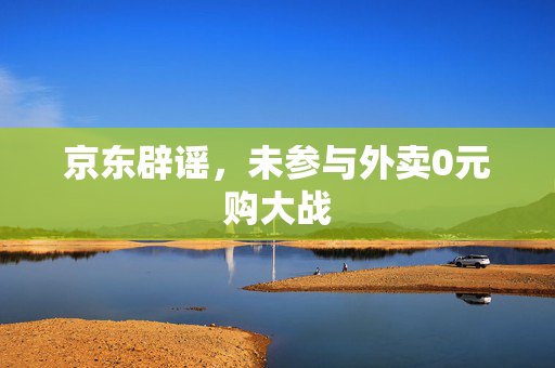 京东辟谣，未参与外卖0元购大战