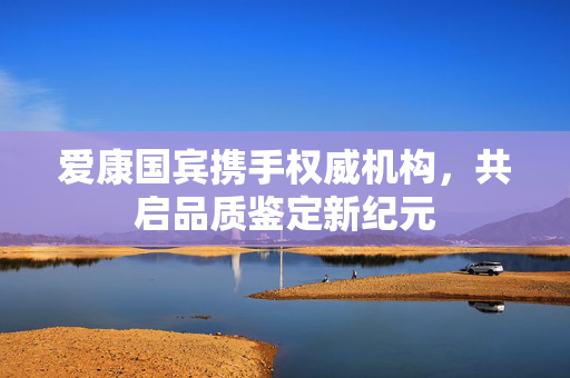 爱康国宾携手权威机构，共启品质鉴定新纪元