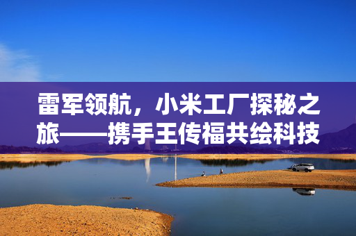 雷军领航，小米工厂探秘之旅——携手王传福共绘科技未来蓝图