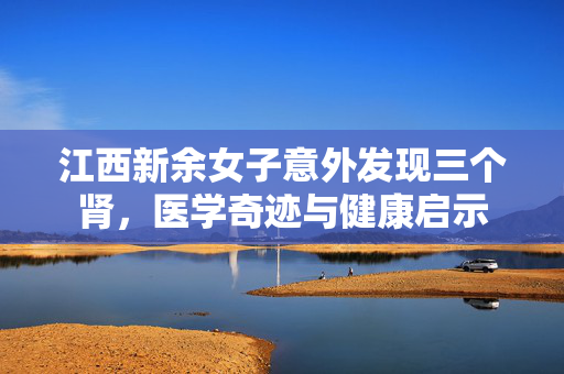 江西新余女子意外发现三个肾，医学奇迹与健康启示