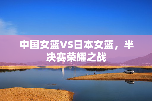 中国女篮VS日本女篮，半决赛荣耀之战
