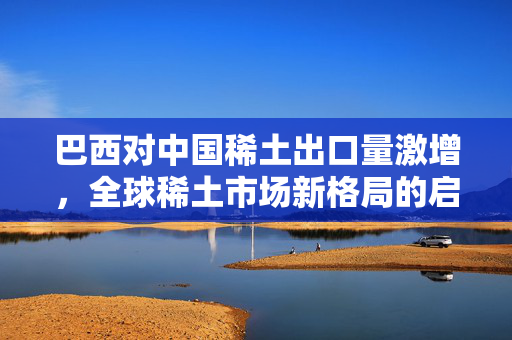 巴西对中国稀土出口量激增，全球稀土市场新格局的启示