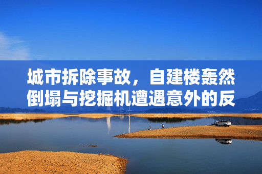 城市拆除事故，自建楼轰然倒塌与挖掘机遭遇意外的反思